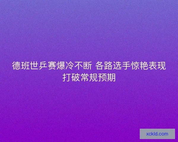 德班世乒赛爆冷不断 各路选手惊艳表现打破常规预期