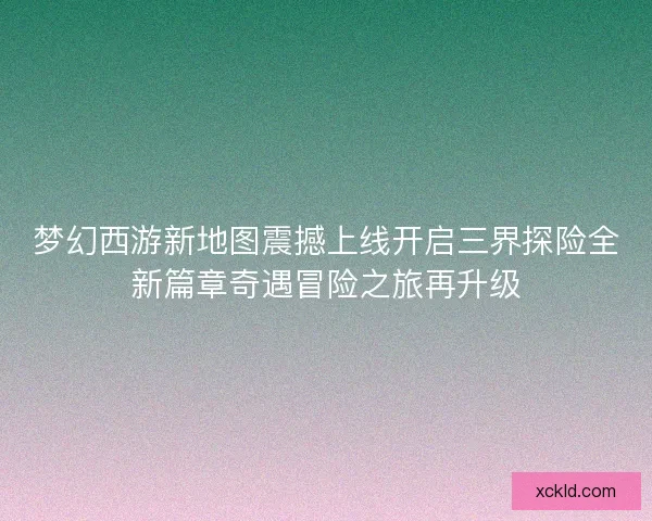 梦幻西游新地图震撼上线开启三界探险全新篇章奇遇冒险之旅再升级