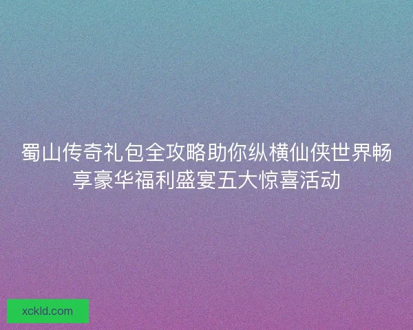 蜀山传奇礼包全攻略助你纵横仙侠世界畅享豪华福利盛宴五大惊喜活动