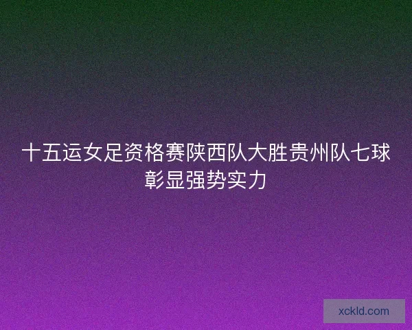 十五运女足资格赛陕西队大胜贵州队七球彰显强势实力