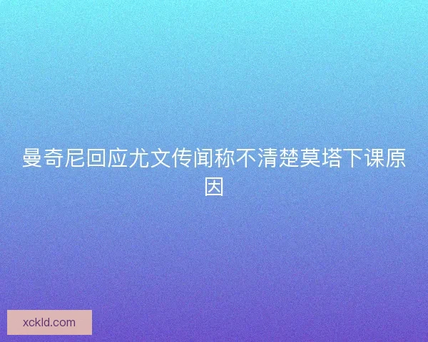 曼奇尼回应尤文传闻称不清楚莫塔下课原因