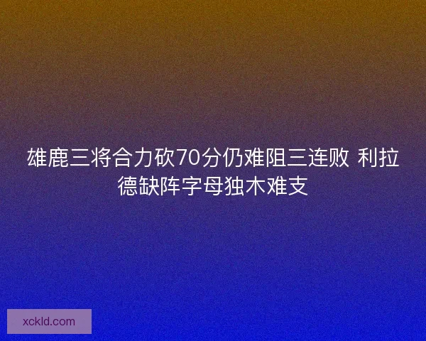 雄鹿三将合力砍70分仍难阻三连败 利拉德缺阵字母独木难支